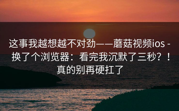 这事我越想越不对劲——蘑菇视频ios - 换了个浏览器：看完我沉默了三秒？！真的别再硬扛了