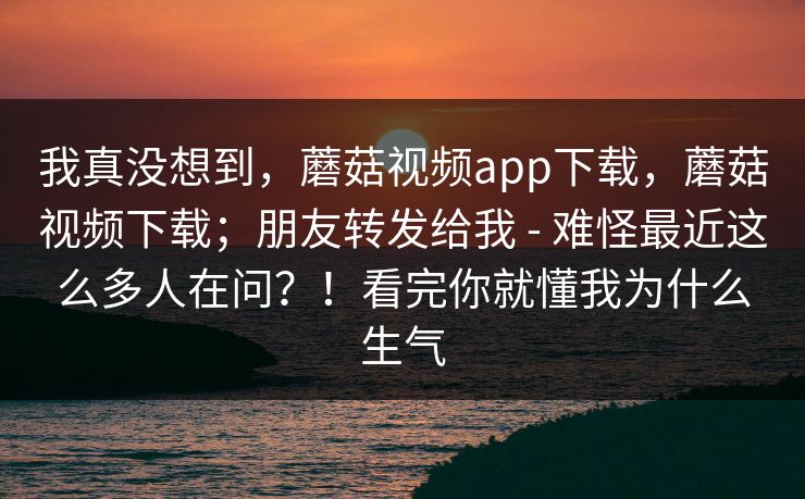 我真没想到，蘑菇视频app下载，蘑菇视频下载；朋友转发给我 - 难怪最近这么多人在问？！看完你就懂我为什么生气