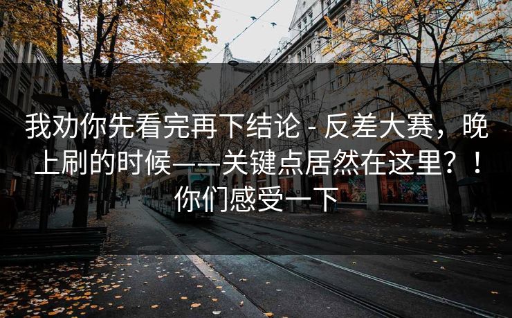 我劝你先看完再下结论 - 反差大赛，晚上刷的时候——关键点居然在这里？！你们感受一下