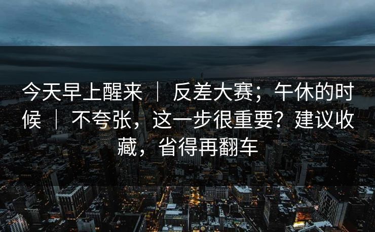 今天早上醒来 ｜ 反差大赛；午休的时候 ｜ 不夸张，这一步很重要？建议收藏，省得再翻车