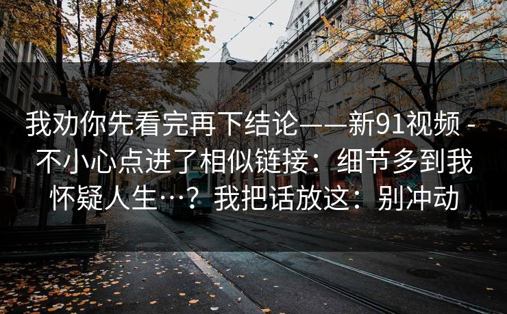 我劝你先看完再下结论——新91视频 - 不小心点进了相似链接：细节多到我怀疑人生…？我把话放这：别冲动
