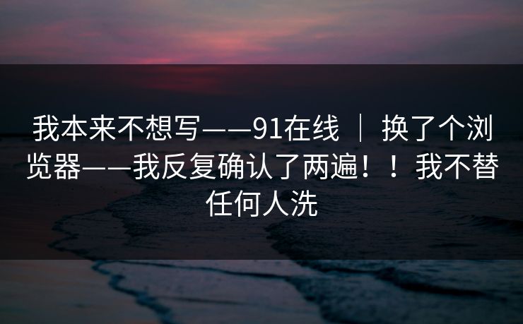 我本来不想写——91在线 ｜ 换了个浏览器——我反复确认了两遍！！我不替任何人洗