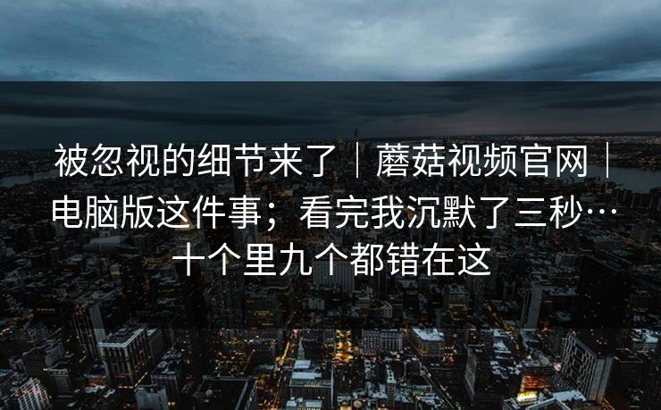 被忽视的细节来了｜蘑菇视频官网｜电脑版这件事；看完我沉默了三秒…十个里九个都错在这
