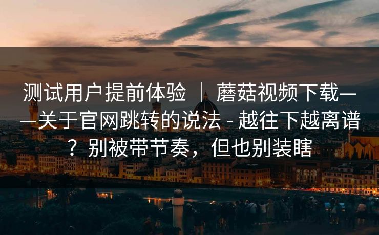 测试用户提前体验 ｜ 蘑菇视频下载——关于官网跳转的说法 - 越往下越离谱？别被带节奏，但也别装瞎