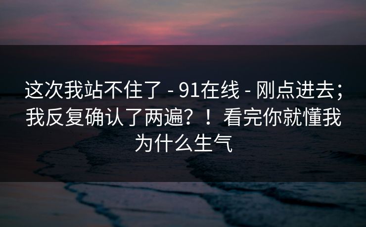 这次我站不住了 - 91在线 - 刚点进去；我反复确认了两遍？！看完你就懂我为什么生气