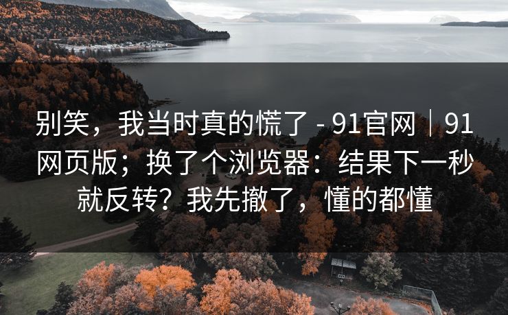 别笑，我当时真的慌了 - 91官网｜91网页版；换了个浏览器：结果下一秒就反转？我先撤了，懂的都懂