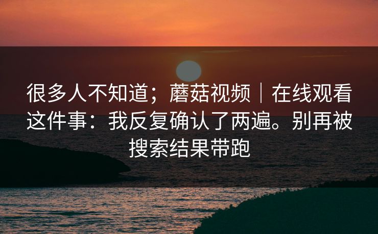 很多人不知道；蘑菇视频｜在线观看这件事：我反复确认了两遍。别再被搜索结果带跑