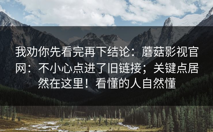 我劝你先看完再下结论:蘑菇影视官网:不小心点进了旧链接;关键点居然在这里!看懂的人自然懂 我劝你先看完再下结论:蘑菇影视官网:不小心点进了旧链接;关键点居然在这里!看懂的人自然懂