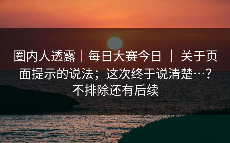 圈内人透露｜每日大赛今日 ｜ 关于页面提示的说法；这次终于说清楚…？不排除还有后续