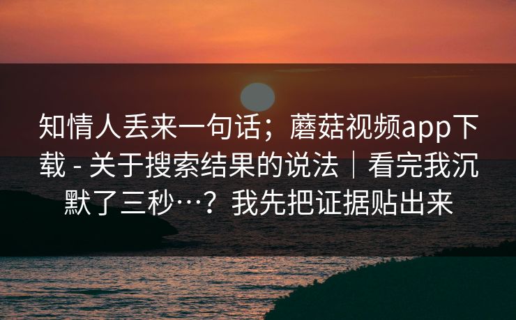 知情人丢来一句话；蘑菇视频app下载 - 关于搜索结果的说法｜看完我沉默了三秒…？我先把证据贴出来