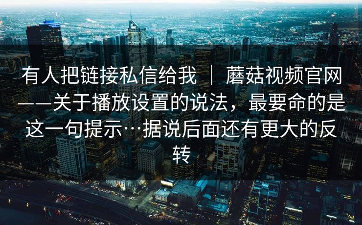 有人把链接私信给我 ｜ 蘑菇视频官网——关于播放设置的说法，最要命的是这一句提示…据说后面还有更大的反转