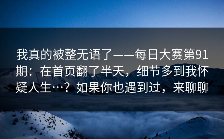 我真的被整无语了——每日大赛第91期：在首页翻了半天，细节多到我怀疑人生…？如果你也遇到过，来聊聊