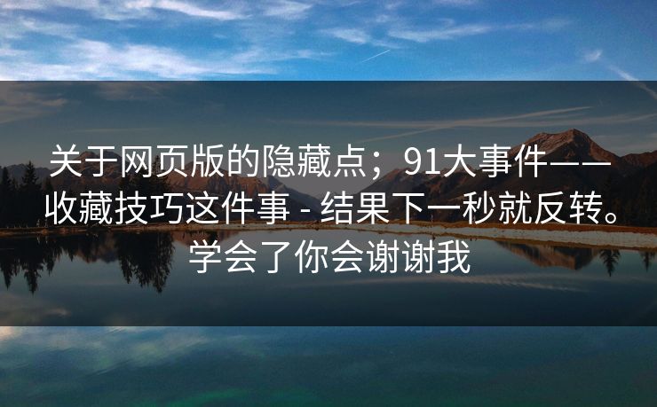 关于网页版的隐藏点；91大事件——收藏技巧这件事 - 结果下一秒就反转。学会了你会谢谢我