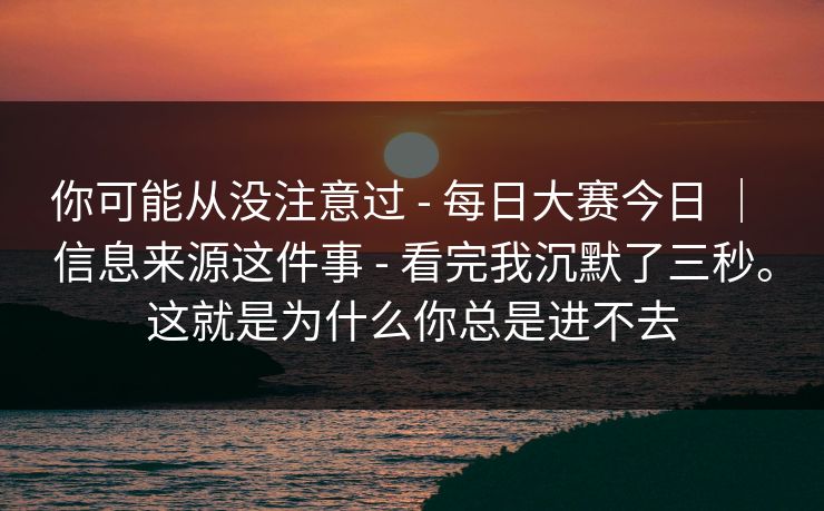 你可能从没注意过 - 每日大赛今日 | 信息来源这件事 - 看完我沉默了三秒。这就是为什么你总是进不去 你可能从没注意过 - 每日大赛今日 | 信息来源这件事 - 看完我沉默了三秒。这就是为什么你总是进不去