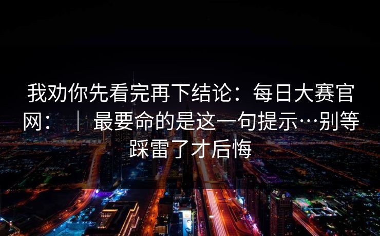 我劝你先看完再下结论：每日大赛官网： ｜ 最要命的是这一句提示…别等踩雷了才后悔