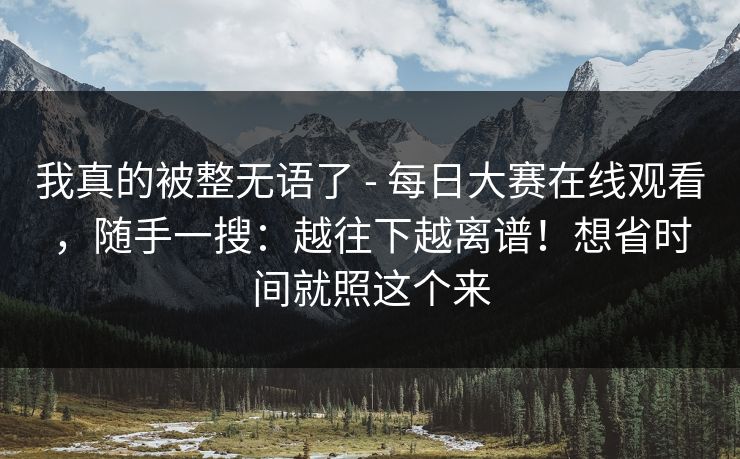 我真的被整无语了 - 每日大赛在线观看，随手一搜：越往下越离谱！想省时间就照这个来