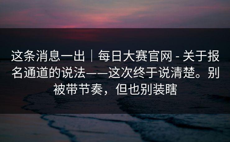 这条消息一出|每日大赛官网 - 关于报名通道的说法——这次终于说清楚。别被带节奏,但也别装瞎 这条消息一出|每日大赛官网 - 关于报名通道的说法——这次终于说清楚。别被带节奏,但也别装瞎
