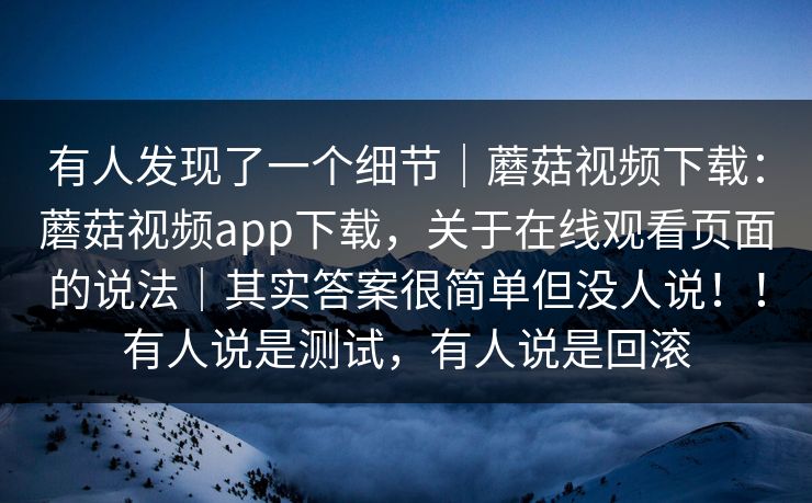 有人发现了一个细节｜蘑菇视频下载：蘑菇视频app下载，关于在线观看页面的说法｜其实答案很简单但没人说！！有人说是测试，有人说是回滚