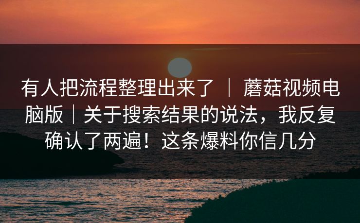 有人把流程整理出来了 ｜ 蘑菇视频电脑版｜关于搜索结果的说法，我反复确认了两遍！这条爆料你信几分