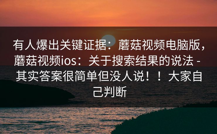 有人爆出关键证据：蘑菇视频电脑版，蘑菇视频ios：关于搜索结果的说法 - 其实答案很简单但没人说！！大家自己判断